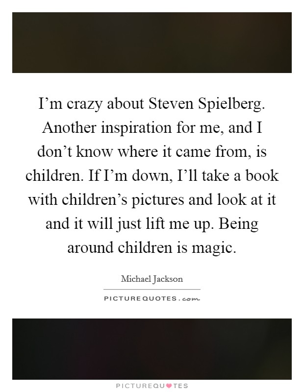 I'm crazy about Steven Spielberg. Another inspiration for me, and I don't know where it came from, is children. If I'm down, I'll take a book with children's pictures and look at it and it will just lift me up. Being around children is magic Picture Quote #1