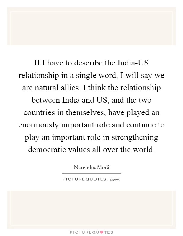 If I have to describe the India-US relationship in a single word, I will say we are natural allies. I think the relationship between India and US, and the two countries in themselves, have played an enormously important role and continue to play an important role in strengthening democratic values all over the world Picture Quote #1