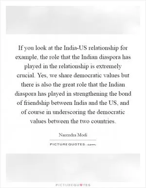 If you look at the India-US relationship for example, the role that the Indian diaspora has played in the relationship is extremely crucial. Yes, we share democratic values but there is also the great role that the Indian diaspora has played in strengthening the bond of friendship between India and the US, and of course in underscoring the democratic values between the two countries Picture Quote #1
