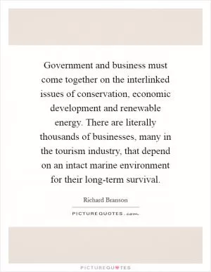 Government and business must come together on the interlinked issues of conservation, economic development and renewable energy. There are literally thousands of businesses, many in the tourism industry, that depend on an intact marine environment for their long-term survival Picture Quote #1