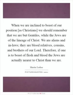 When we are inclined to boast of our position [as Christians] we should remember that we are but Gentiles, while the Jews are of the lineage of Christ. We are aliens and in-laws; they are blood relatives, cousins, and brothers of our Lord. Therefore, if one is to boast of flesh and blood the Jews are actually nearer to Christ than we are Picture Quote #1