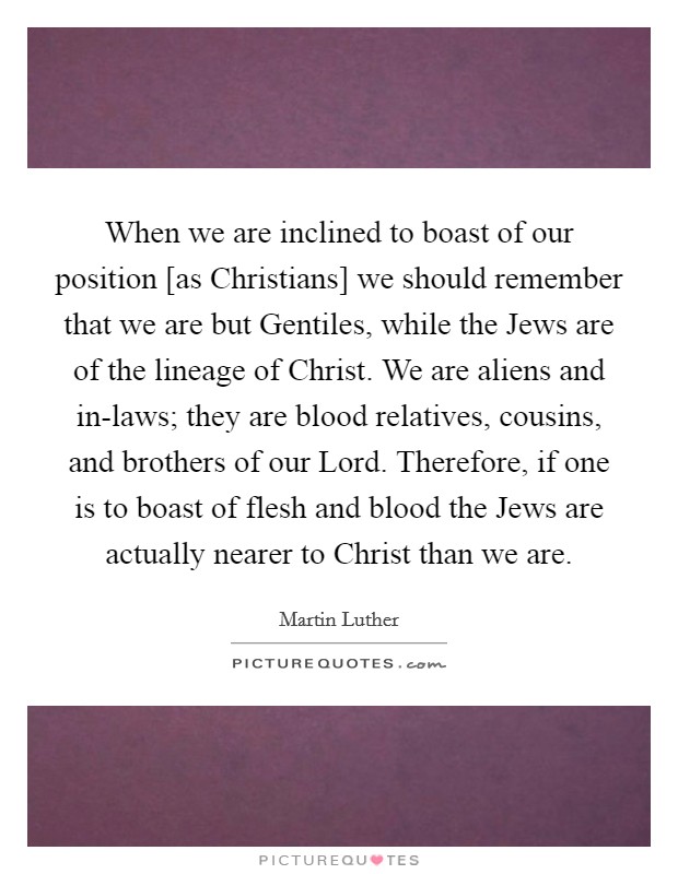 When we are inclined to boast of our position [as Christians] we should remember that we are but Gentiles, while the Jews are of the lineage of Christ. We are aliens and in-laws; they are blood relatives, cousins, and brothers of our Lord. Therefore, if one is to boast of flesh and blood the Jews are actually nearer to Christ than we are Picture Quote #1
