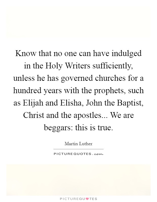 Know that no one can have indulged in the Holy Writers sufficiently, unless he has governed churches for a hundred years with the prophets, such as Elijah and Elisha, John the Baptist, Christ and the apostles... We are beggars: this is true Picture Quote #1