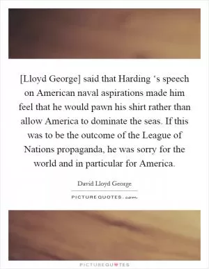 [Lloyd George] said that Harding ‘s speech on American naval aspirations made him feel that he would pawn his shirt rather than allow America to dominate the seas. If this was to be the outcome of the League of Nations propaganda, he was sorry for the world and in particular for America Picture Quote #1