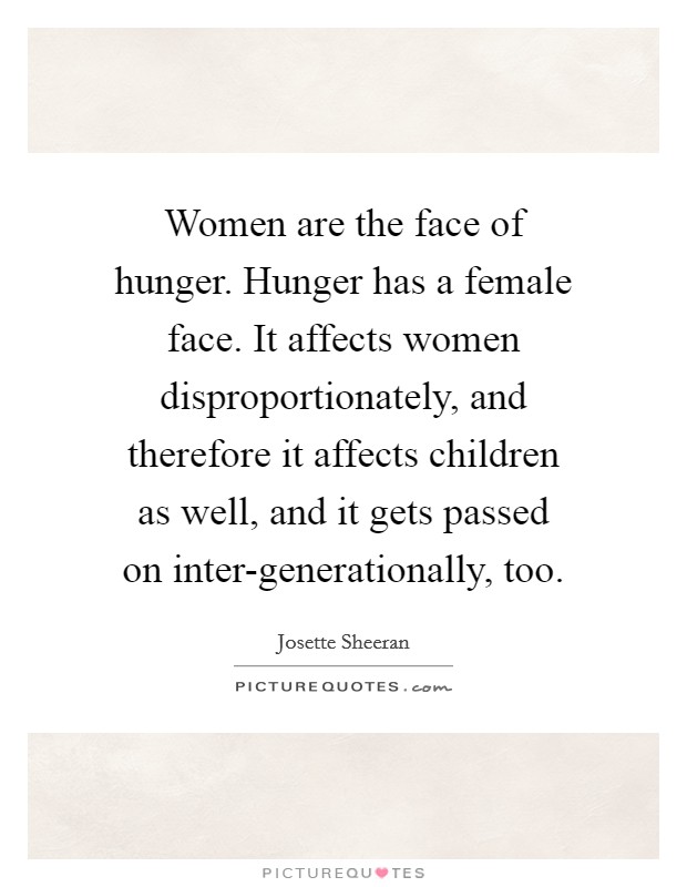 Women are the face of hunger. Hunger has a female face. It affects women disproportionately, and therefore it affects children as well, and it gets passed on inter-generationally, too Picture Quote #1