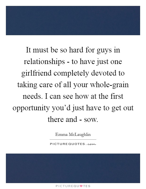 It must be so hard for guys in relationships - to have just one girlfriend completely devoted to taking care of all your whole-grain needs. I can see how at the first opportunity you'd just have to get out there and - sow Picture Quote #1