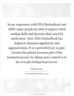 In my experience with EEG Biofeedback and ADD, many people are able to improve their reading skills and decrease their need for medication. Also, EEG biofeedback has helped to decrease impulsivity and aggressiveness. It is a powerful tool, in part, because the patient becomes part of the treatment process by taking more control over his own physiological processes Picture Quote #1