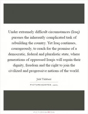 Under extremely difficult circumstances (Iraq) pursues the inherently complicated task of rebuilding the country. Yet Iraq continues, courageously, to reach for the promise of a democratic, federal and pluralistic state, where generations of oppressed Iraqis will regain their dignity, freedom and the right to join the civilized and progressive nations of the world Picture Quote #1