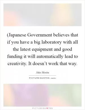 (Japanese Government believes that if you have a big laboratory with all the latest equipment and good funding it will automatically lead to creativity. It doesn’t work that way Picture Quote #1