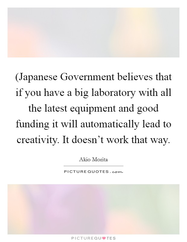 (Japanese Government believes that if you have a big laboratory with all the latest equipment and good funding it will automatically lead to creativity. It doesn't work that way Picture Quote #1