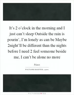 It’s 2 o’clock in the morning and I just can’t sleep Outside the rain is pourin’, I’m lonely as can be Maybe 2night’ll be different than the nights before I need 2 feel someone beside me, I can’t be alone no more Picture Quote #1