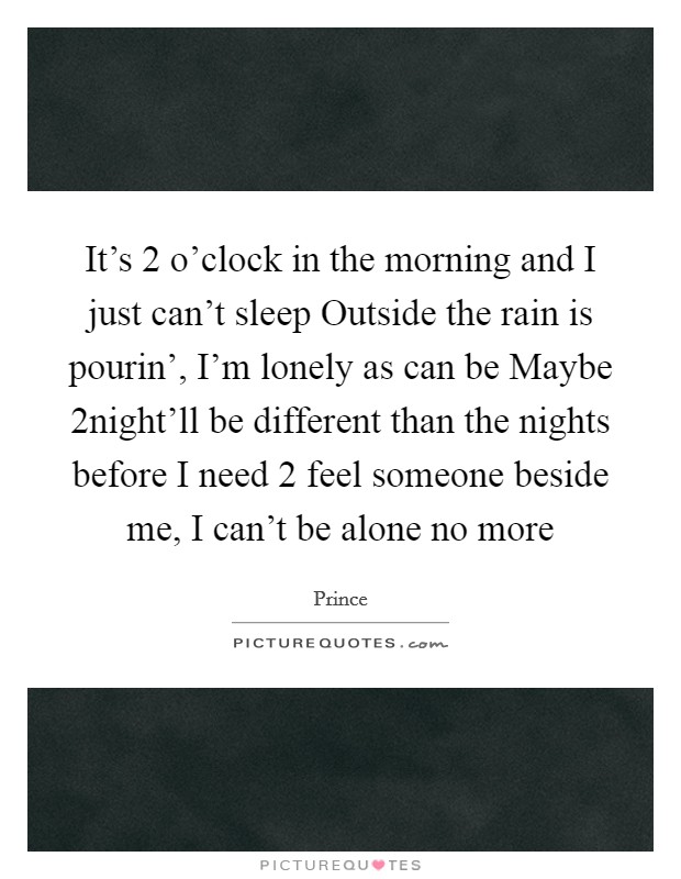 It's 2 o'clock in the morning and I just can't sleep Outside the rain is pourin', I'm lonely as can be Maybe 2night'll be different than the nights before I need 2 feel someone beside me, I can't be alone no more Picture Quote #1