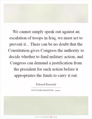 We cannot simply speak out against an escalation of troops in Iraq, we must act to prevent it... There can be no doubt that the Constitution gives Congress the authority to decide whether to fund military action, and Congress can demand a justification from the president for such action before it appropriates the funds to carry it out Picture Quote #1
