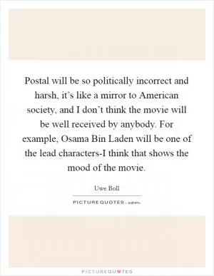 Postal will be so politically incorrect and harsh, it’s like a mirror to American society, and I don’t think the movie will be well received by anybody. For example, Osama Bin Laden will be one of the lead characters-I think that shows the mood of the movie Picture Quote #1