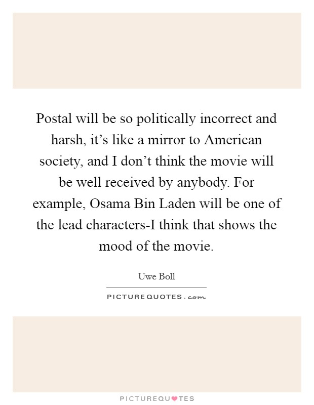 Postal will be so politically incorrect and harsh, it's like a mirror to American society, and I don't think the movie will be well received by anybody. For example, Osama Bin Laden will be one of the lead characters-I think that shows the mood of the movie Picture Quote #1