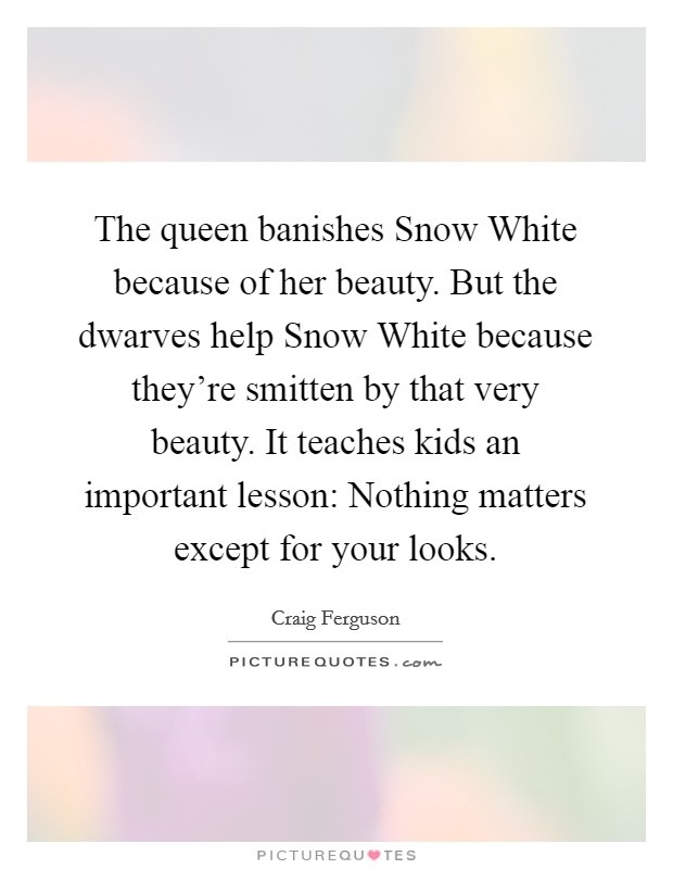 The queen banishes Snow White because of her beauty. But the dwarves help Snow White because they're smitten by that very beauty. It teaches kids an important lesson: Nothing matters except for your looks Picture Quote #1