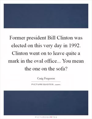 Former president Bill Clinton was elected on this very day in 1992. Clinton went on to leave quite a mark in the oval office... You mean the one on the sofa? Picture Quote #1