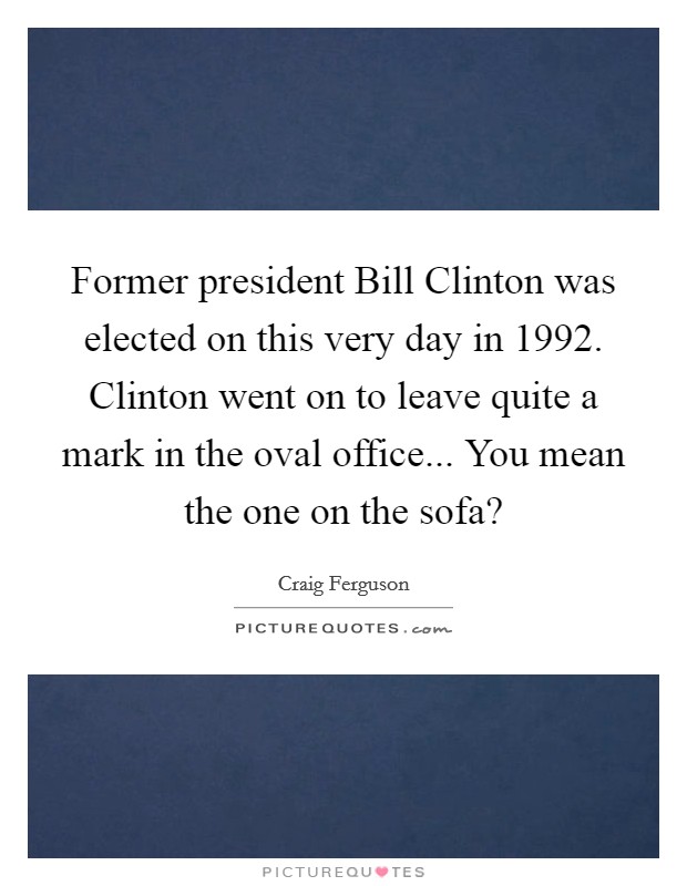 Former president Bill Clinton was elected on this very day in 1992. Clinton went on to leave quite a mark in the oval office... You mean the one on the sofa? Picture Quote #1