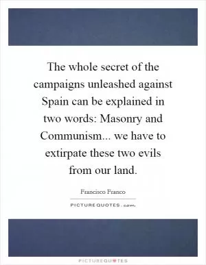 The whole secret of the campaigns unleashed against Spain can be explained in two words: Masonry and Communism... we have to extirpate these two evils from our land Picture Quote #1