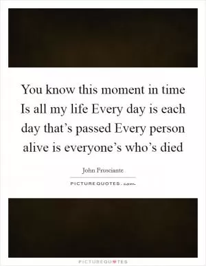 You know this moment in time Is all my life Every day is each day that’s passed Every person alive is everyone’s who’s died Picture Quote #1