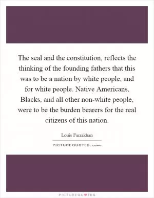 The seal and the constitution, reflects the thinking of the founding fathers that this was to be a nation by white people, and for white people. Native Americans, Blacks, and all other non-white people, were to be the burden bearers for the real citizens of this nation Picture Quote #1
