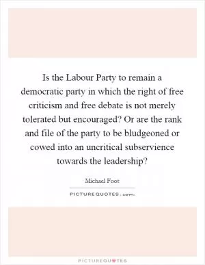 Is the Labour Party to remain a democratic party in which the right of free criticism and free debate is not merely tolerated but encouraged? Or are the rank and file of the party to be bludgeoned or cowed into an uncritical subservience towards the leadership? Picture Quote #1