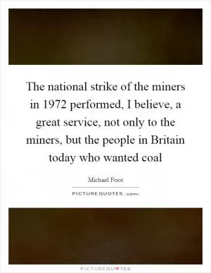 The national strike of the miners in 1972 performed, I believe, a great service, not only to the miners, but the people in Britain today who wanted coal Picture Quote #1