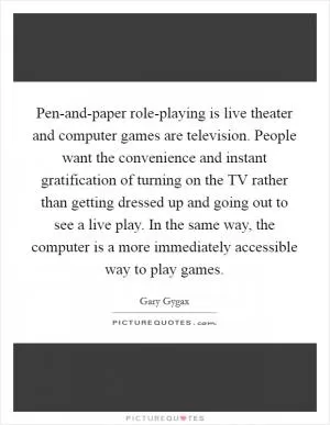 Pen-and-paper role-playing is live theater and computer games are television. People want the convenience and instant gratification of turning on the TV rather than getting dressed up and going out to see a live play. In the same way, the computer is a more immediately accessible way to play games Picture Quote #1