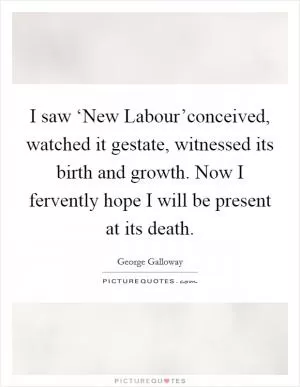 I saw ‘New Labour’conceived, watched it gestate, witnessed its birth and growth. Now I fervently hope I will be present at its death Picture Quote #1