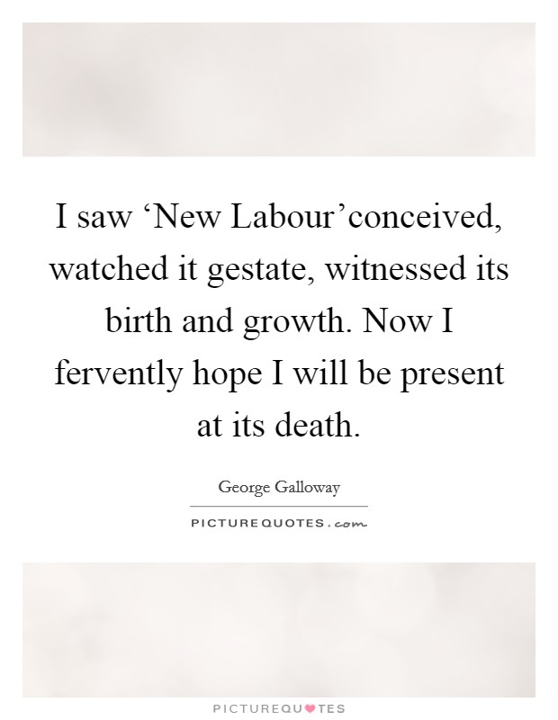 I saw ‘New Labour'conceived, watched it gestate, witnessed its birth and growth. Now I fervently hope I will be present at its death Picture Quote #1