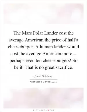 The Mars Polar Lander cost the average American the price of half a cheeseburger. A human lander would cost the average American more -- perhaps even ten cheeseburgers! So be it. That is no great sacrifice Picture Quote #1