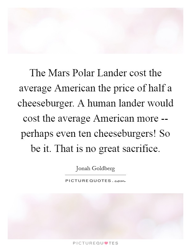 The Mars Polar Lander cost the average American the price of half a cheeseburger. A human lander would cost the average American more -- perhaps even ten cheeseburgers! So be it. That is no great sacrifice Picture Quote #1