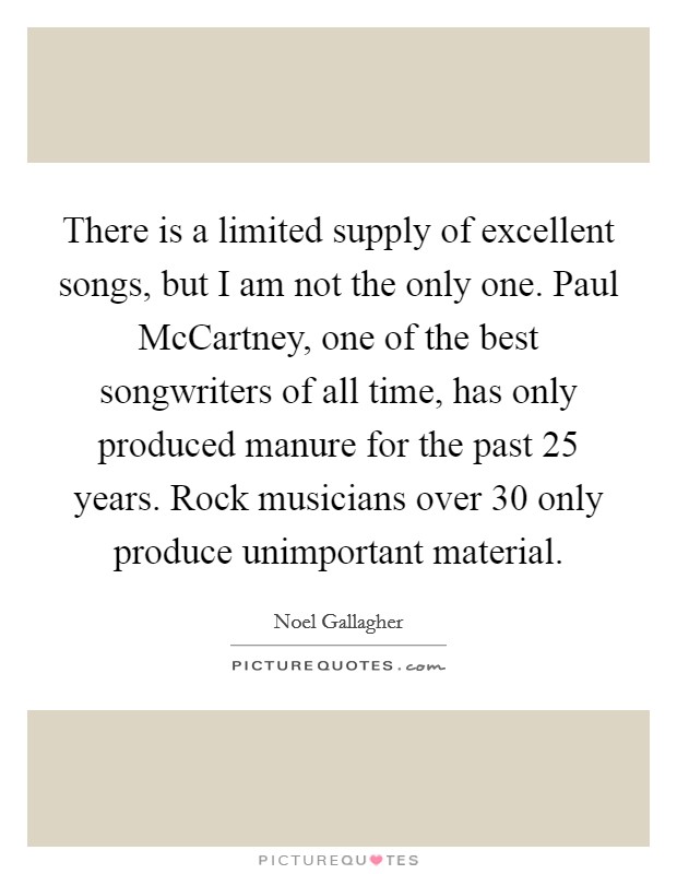 There is a limited supply of excellent songs, but I am not the only one. Paul McCartney, one of the best songwriters of all time, has only produced manure for the past 25 years. Rock musicians over 30 only produce unimportant material Picture Quote #1