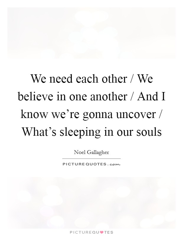 We need each other / We believe in one another / And I know we're gonna uncover / What's sleeping in our souls Picture Quote #1