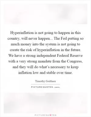 Hyperinflation is not going to happen in this country, will never happen... The Fed putting so much money into the system is not going to create the risk of hyperinflation in the future. We have a strong independent Federal Reserve with a very strong mandate from the Congress, and they will do what’s necessary to keep inflation low and stable over time Picture Quote #1