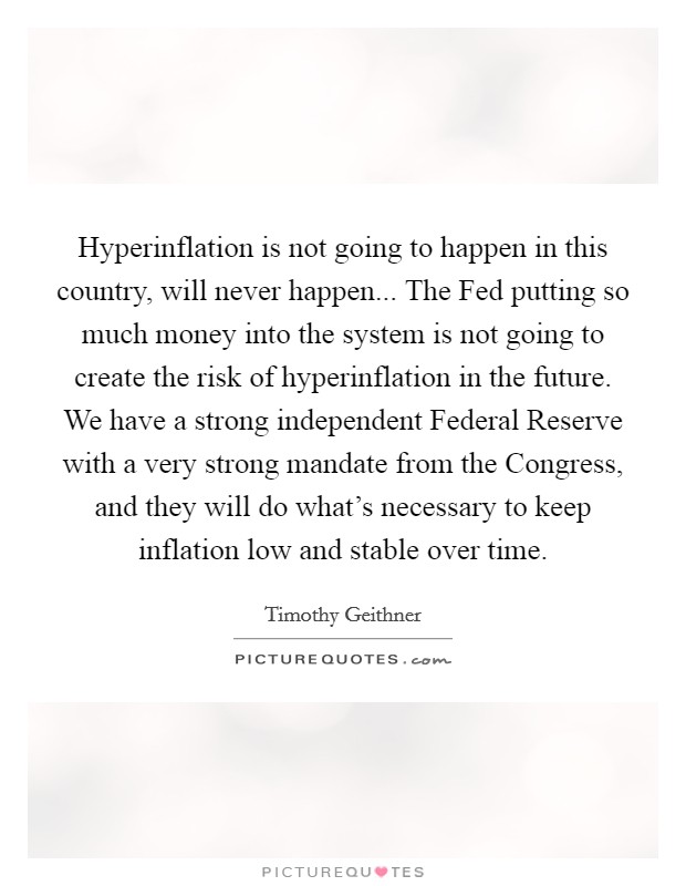 Hyperinflation is not going to happen in this country, will never happen... The Fed putting so much money into the system is not going to create the risk of hyperinflation in the future. We have a strong independent Federal Reserve with a very strong mandate from the Congress, and they will do what's necessary to keep inflation low and stable over time Picture Quote #1