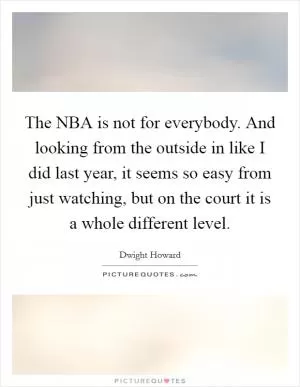 The NBA is not for everybody. And looking from the outside in like I did last year, it seems so easy from just watching, but on the court it is a whole different level Picture Quote #1