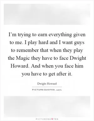 I’m trying to earn everything given to me. I play hard and I want guys to remember that when they play the Magic they have to face Dwight Howard. And when you face him you have to get after it Picture Quote #1