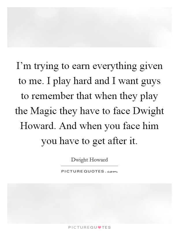 I'm trying to earn everything given to me. I play hard and I want guys to remember that when they play the Magic they have to face Dwight Howard. And when you face him you have to get after it Picture Quote #1