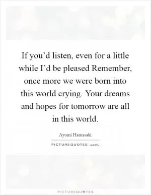 If you’d listen, even for a little while I’d be pleased Remember, once more we were born into this world crying. Your dreams and hopes for tomorrow are all in this world Picture Quote #1