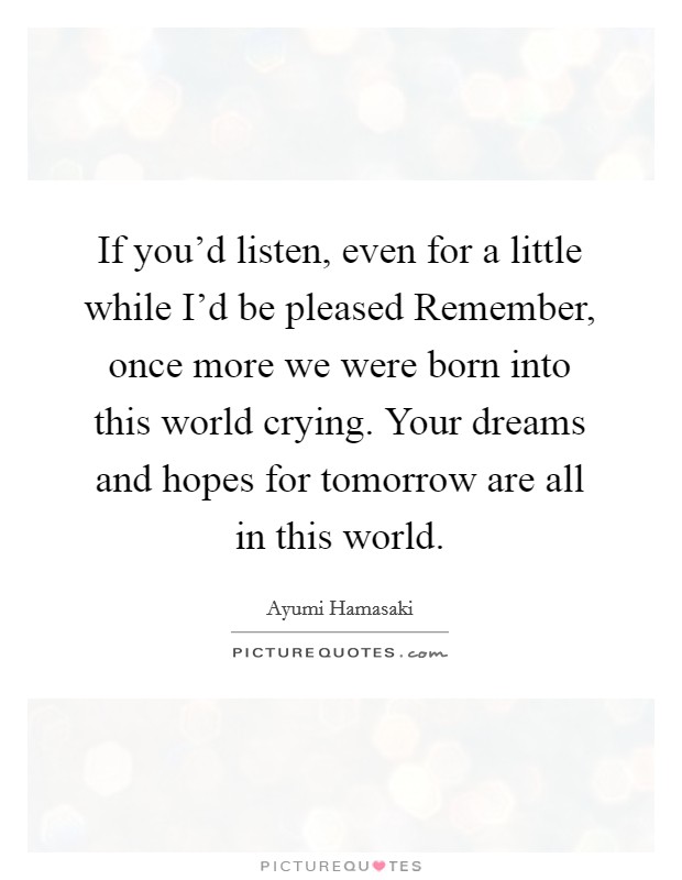 If you'd listen, even for a little while I'd be pleased Remember, once more we were born into this world crying. Your dreams and hopes for tomorrow are all in this world Picture Quote #1