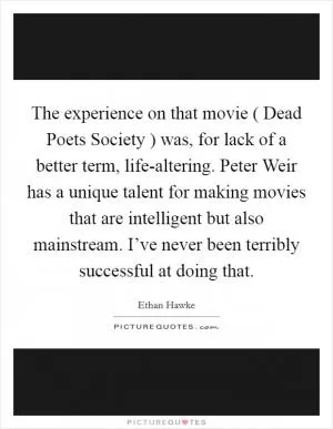 The experience on that movie ( Dead Poets Society ) was, for lack of a better term, life-altering. Peter Weir has a unique talent for making movies that are intelligent but also mainstream. I’ve never been terribly successful at doing that Picture Quote #1