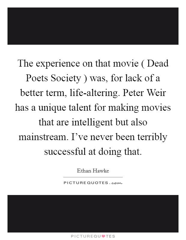 The experience on that movie ( Dead Poets Society ) was, for lack of a better term, life-altering. Peter Weir has a unique talent for making movies that are intelligent but also mainstream. I've never been terribly successful at doing that Picture Quote #1