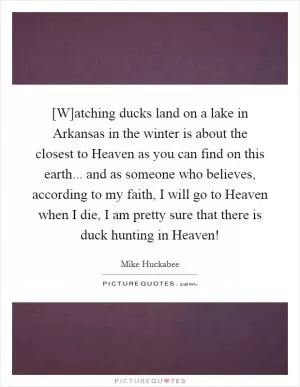 [W]atching ducks land on a lake in Arkansas in the winter is about the closest to Heaven as you can find on this earth... and as someone who believes, according to my faith, I will go to Heaven when I die, I am pretty sure that there is duck hunting in Heaven! Picture Quote #1