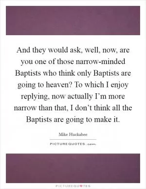 And they would ask, well, now, are you one of those narrow-minded Baptists who think only Baptists are going to heaven? To which I enjoy replying, now actually I’m more narrow than that, I don’t think all the Baptists are going to make it Picture Quote #1