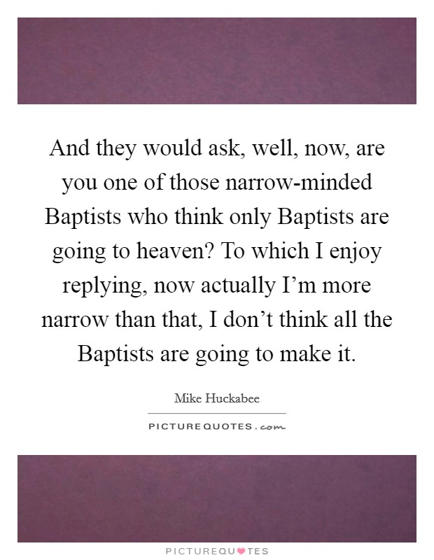 And they would ask, well, now, are you one of those narrow-minded Baptists who think only Baptists are going to heaven? To which I enjoy replying, now actually I'm more narrow than that, I don't think all the Baptists are going to make it Picture Quote #1