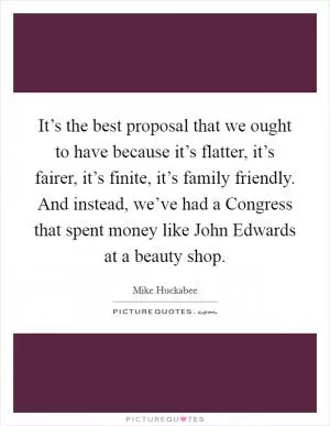 It’s the best proposal that we ought to have because it’s flatter, it’s fairer, it’s finite, it’s family friendly. And instead, we’ve had a Congress that spent money like John Edwards at a beauty shop Picture Quote #1