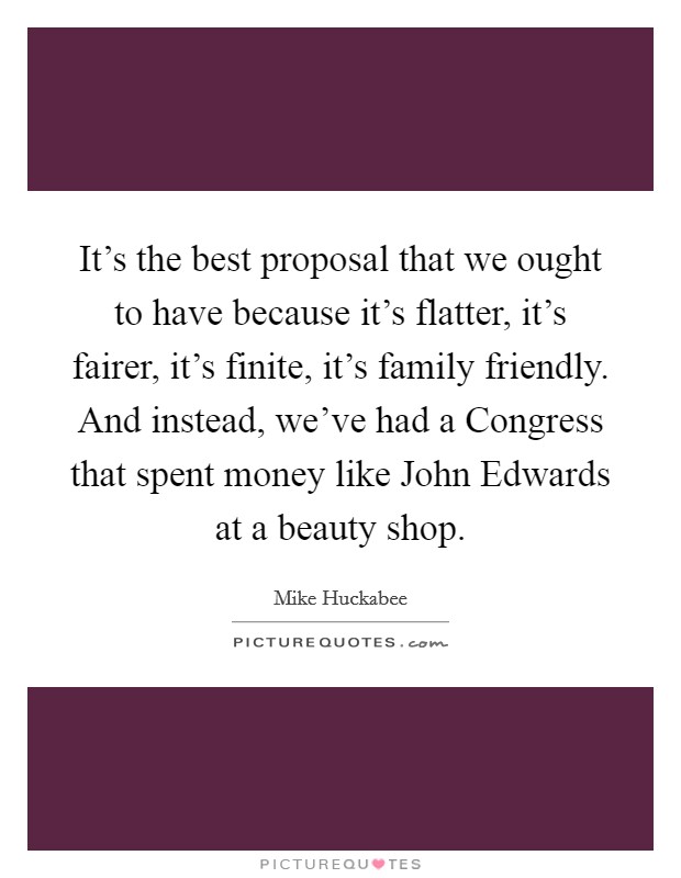 It's the best proposal that we ought to have because it's flatter, it's fairer, it's finite, it's family friendly. And instead, we've had a Congress that spent money like John Edwards at a beauty shop Picture Quote #1