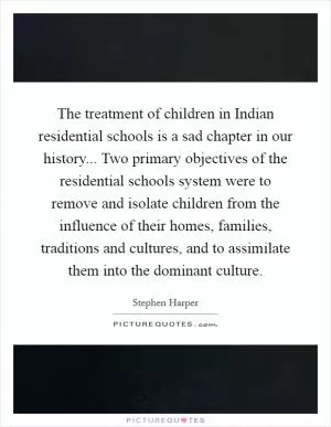 The treatment of children in Indian residential schools is a sad chapter in our history... Two primary objectives of the residential schools system were to remove and isolate children from the influence of their homes, families, traditions and cultures, and to assimilate them into the dominant culture Picture Quote #1