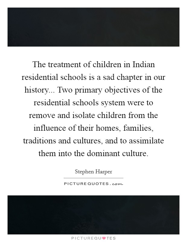 The treatment of children in Indian residential schools is a sad chapter in our history... Two primary objectives of the residential schools system were to remove and isolate children from the influence of their homes, families, traditions and cultures, and to assimilate them into the dominant culture Picture Quote #1